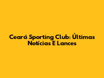 Ceará Sporting Club: Últimas Notícias E Lances