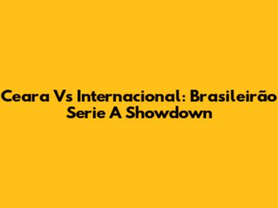 Ceara Vs Internacional: Brasileirão Serie A Showdown