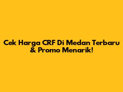 Cek Harga CRF Di Medan Terbaru & Promo Menarik!