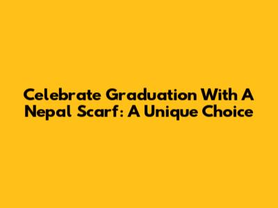 Celebrate Graduation With A Nepal Scarf: A Unique Choice