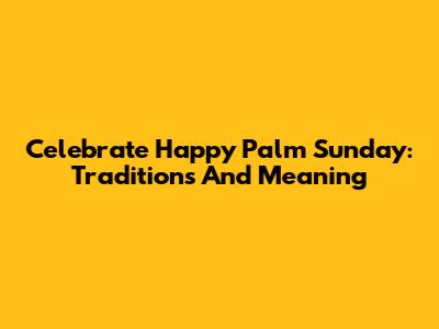 Celebrate Happy Palm Sunday: Traditions And Meaning