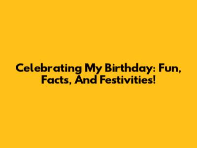 Celebrating My Birthday: Fun, Facts, And Festivities!