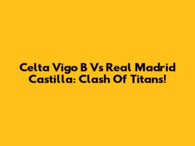 Celta Vigo B Vs Real Madrid Castilla: Clash Of Titans!