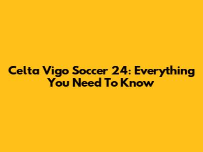Celta Vigo Soccer 24: Everything You Need To Know