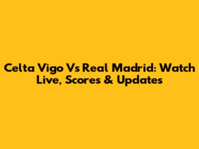 Celta Vigo Vs Real Madrid: Watch Live, Scores & Updates