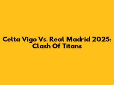 Celta Vigo Vs. Real Madrid 2025: Clash Of Titans