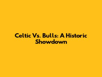 Celtic Vs. Bulls: A Historic Showdown