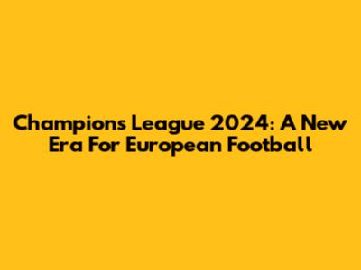 Champions League 2024: A New Era For European Football