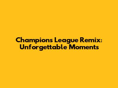 Champions League Remix: Unforgettable Moments