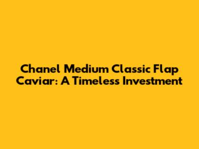 Chanel Medium Classic Flap Caviar: A Timeless Investment