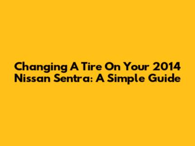 Changing A Tire On Your 2014 Nissan Sentra: A Simple Guide