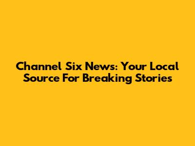 Channel Six News: Your Local Source For Breaking Stories