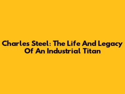 Charles Steel: The Life And Legacy Of An Industrial Titan