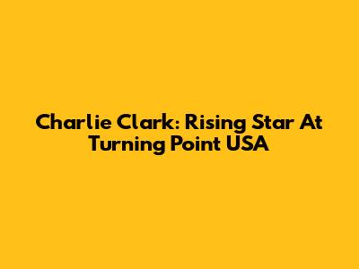 Charlie Clark: Rising Star At Turning Point USA