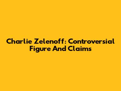 Charlie Zelenoff: Controversial Figure And Claims