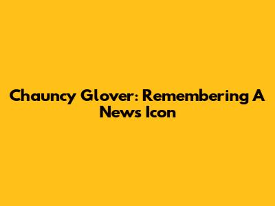 Chauncy Glover: Remembering A News Icon