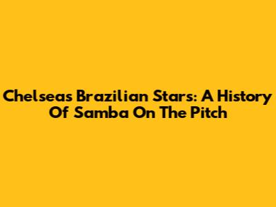 Chelsea's Brazilian Stars: A History Of Samba On The Pitch