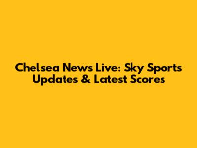 Chelsea News Live: Sky Sports Updates & Latest Scores