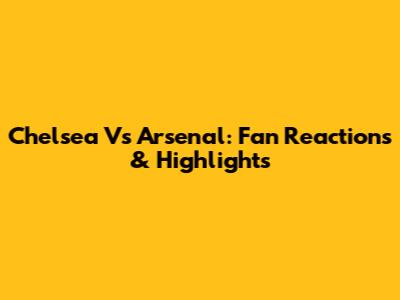 Chelsea Vs Arsenal: Fan Reactions & Highlights