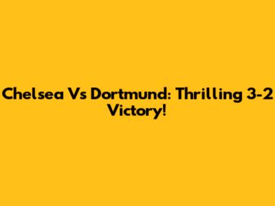 Chelsea Vs Dortmund: Thrilling 3-2 Victory!