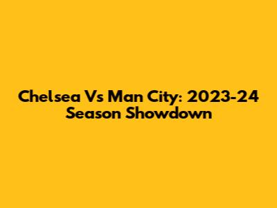 Chelsea Vs Man City: 2023-24 Season Showdown