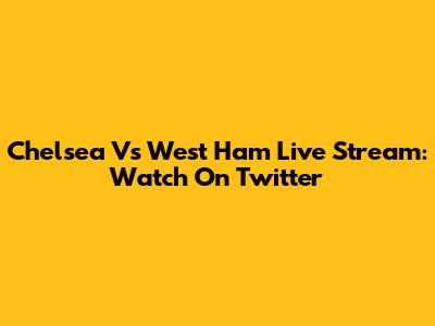 Chelsea Vs West Ham Live Stream: Watch On Twitter