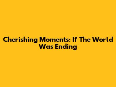 Cherishing Moments: If The World Was Ending