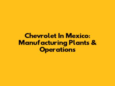 Chevrolet In Mexico: Manufacturing Plants & Operations