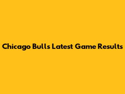 Chicago Bulls' Latest Game Results