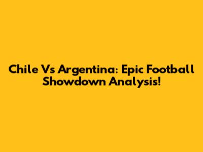 Chile Vs Argentina: Epic Football Showdown Analysis!