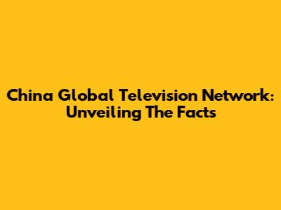 China Global Television Network: Unveiling The Facts