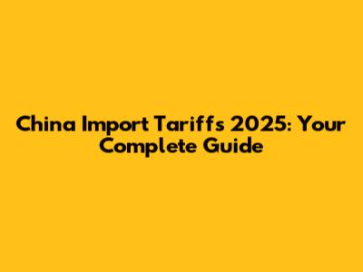 China Import Tariffs 2025: Your Complete Guide