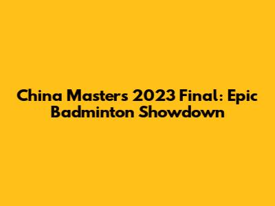 China Masters 2023 Final: Epic Badminton Showdown