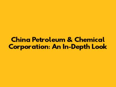 China Petroleum & Chemical Corporation: An In-Depth Look