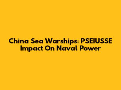 China Sea Warships: PSEIUSSE Impact On Naval Power