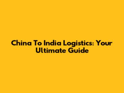 China To India Logistics: Your Ultimate Guide