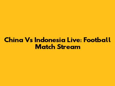 China Vs Indonesia Live: Football Match Stream