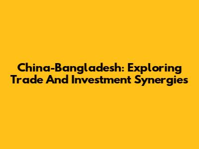China-Bangladesh: Exploring Trade And Investment Synergies
