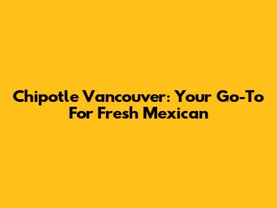 Chipotle Vancouver: Your Go-To For Fresh Mexican