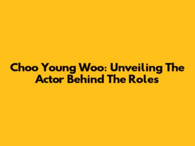 Choo Young Woo: Unveiling The Actor Behind The Roles