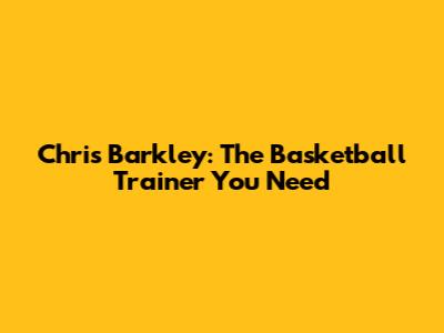 Chris Barkley: The Basketball Trainer You Need