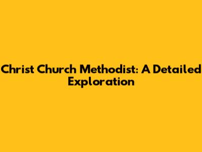 Christ Church Methodist: A Detailed Exploration
