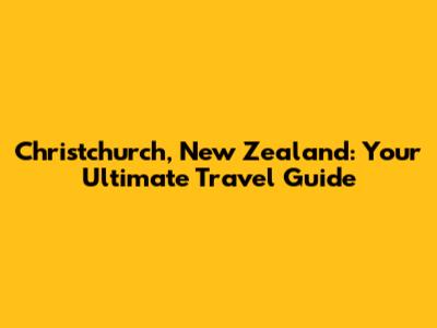 Christchurch, New Zealand: Your Ultimate Travel Guide