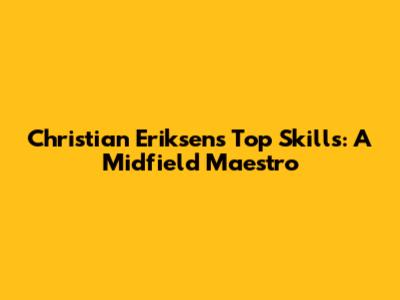 Christian Eriksen's Top Skills: A Midfield Maestro