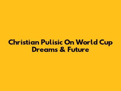 Christian Pulisic On World Cup Dreams & Future