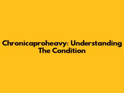 Chronicaproheavy: Understanding The Condition