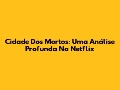 Cidade Dos Mortos: Uma Análise Profunda Na Netflix
