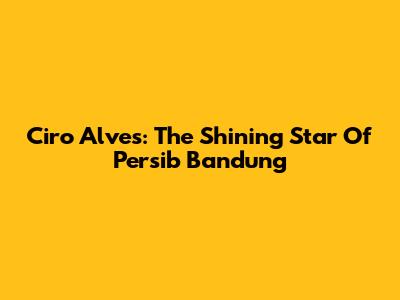 Ciro Alves: The Shining Star Of Persib Bandung