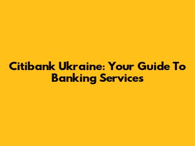 Citibank Ukraine: Your Guide To Banking Services