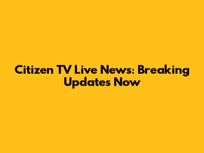 Citizen TV Live News: Breaking Updates Now